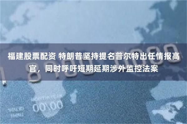 福建股票配资 特朗普坚持提名普尔特出任情报高官，同时呼吁短期延期涉外监控法案