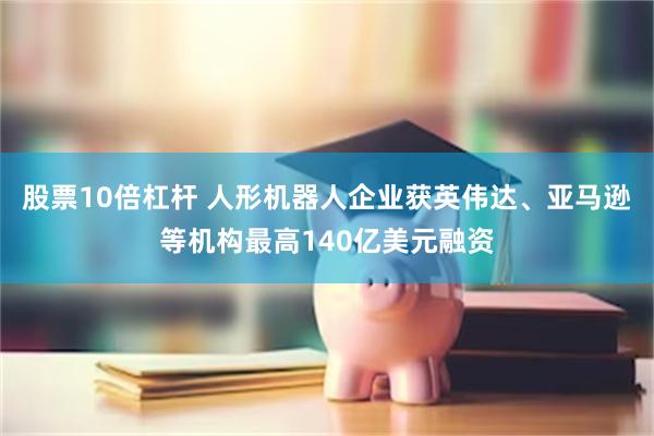 股票10倍杠杆 人形机器人企业获英伟达、亚马逊等机构最高140亿美元融资