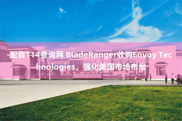 配资114查询网 BladeRanger收购Envoy Technologies，强化美国市场布局