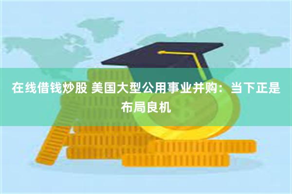 在线借钱炒股 美国大型公用事业并购：当下正是布局良机