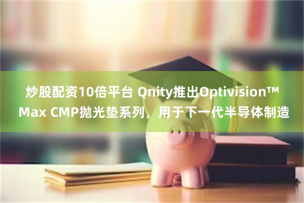 炒股配资10倍平台 Qnity推出Optivision™ Max CMP抛光垫系列，用于下一代半导体制造