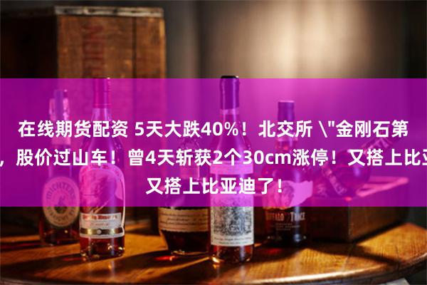 在线期货配资 5天大跌40%！北交所 ＂金刚石第一股＂，股价过山车！曾4天斩获2个30cm涨停！又搭上比亚迪了！