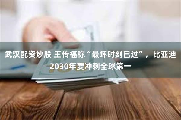 武汉配资炒股 王传福称“最坏时刻已过”，比亚迪2030年要冲刺全球第一