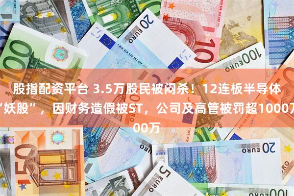 股指配资平台 3.5万股民被闷杀！12连板半导体“妖股”，因财务造假被ST，公司及高管被罚超1000万