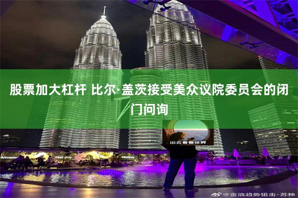 股票加大杠杆 比尔·盖茨接受美众议院委员会的闭门问询