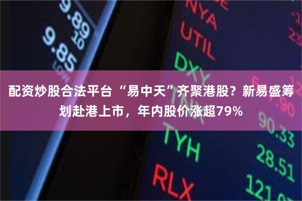 配资炒股合法平台 “易中天”齐聚港股？新易盛筹划赴港上市，年内股价涨超79%