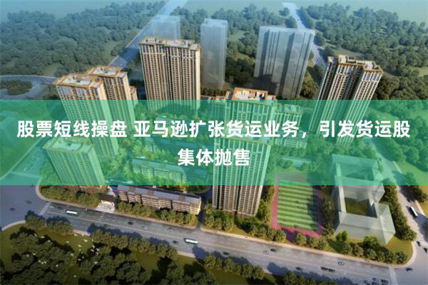 股票短线操盘 亚马逊扩张货运业务，引发货运股集体抛售