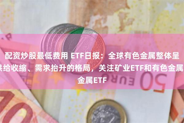 配资炒股最低费用 ETF日报：全球有色金属整体呈现供给收缩、需求抬升的格局，关注矿业ETF和有色金属ETF