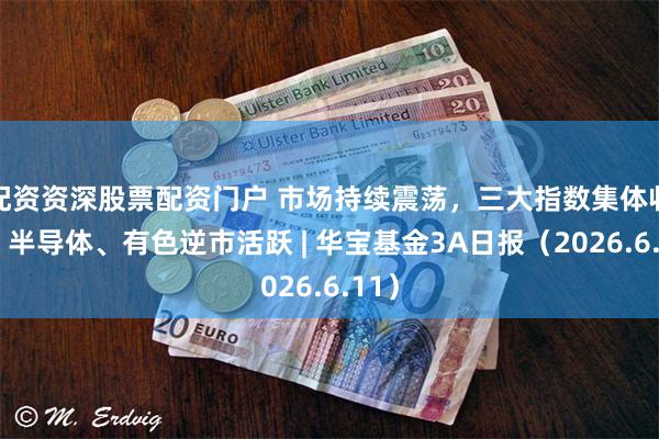 配资资深股票配资门户 市场持续震荡，三大指数集体收跌，半导体、有色逆市活跃 | 华宝基金3A日报（2026.6.11）