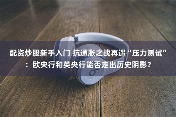 配资炒股新手入门 抗通胀之战再遇“压力测试”：欧央行和英央行能否走出历史阴影？