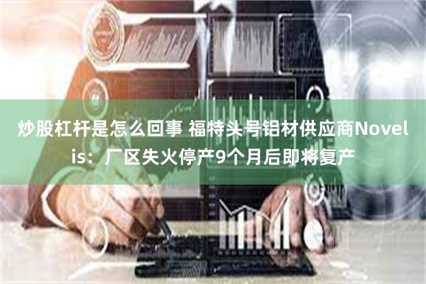 炒股杠杆是怎么回事 福特头号铝材供应商Novelis：厂区失火停产9个月后即将复产