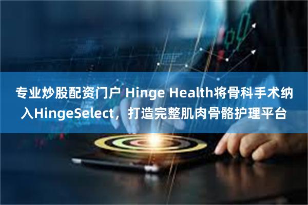 专业炒股配资门户 Hinge Health将骨科手术纳入HingeSelect，打造完整肌肉骨骼护理平台