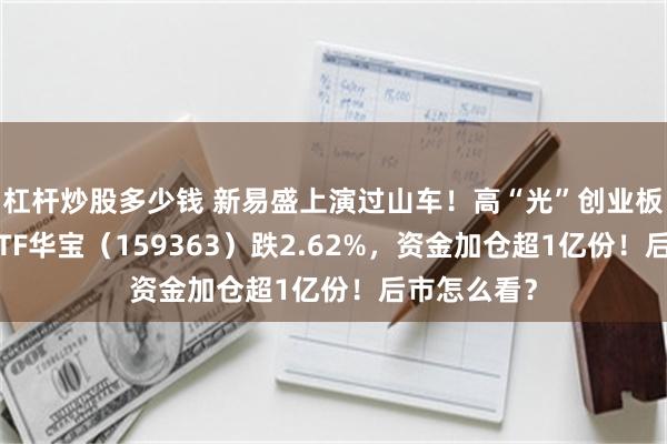 杠杆炒股多少钱 新易盛上演过山车！高“光”创业板人工智能ETF华宝（159363）跌2.62%，资金加仓超1亿份！后市怎么看？