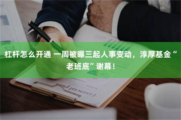 杠杆怎么开通 一周被曝三起人事变动，淳厚基金“老班底”谢幕！