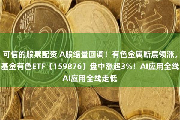 可信的股票配资 A股缩量回调！有色金属断层领涨，华宝基金有色ETF（159876）盘中涨超3%！AI应用全线走低