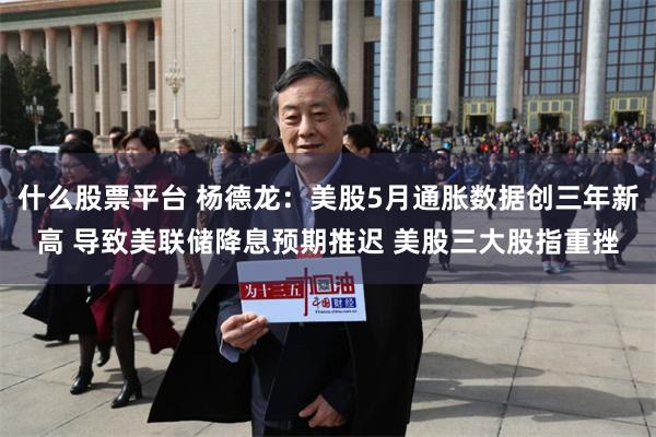 什么股票平台 杨德龙：美股5月通胀数据创三年新高 导致美联储降息预期推迟 美股三大股指重挫
