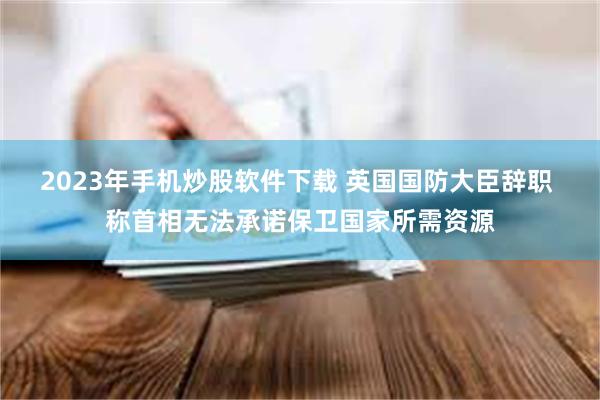 2023年手机炒股软件下载 英国国防大臣辞职 称首相无法承诺保卫国家所需资源