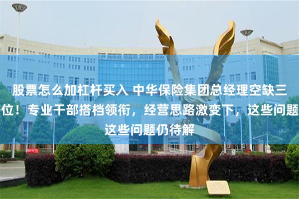 股票怎么加杠杆买入 中华保险集团总经理空缺三年终补位！专业干部搭档领衔，经营思路激变下，这些问题仍待解