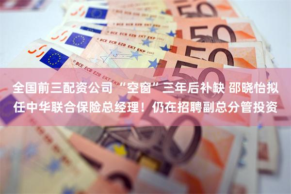 全国前三配资公司 “空窗”三年后补缺 邵晓怡拟任中华联合保险总经理！仍在招聘副总分管投资
