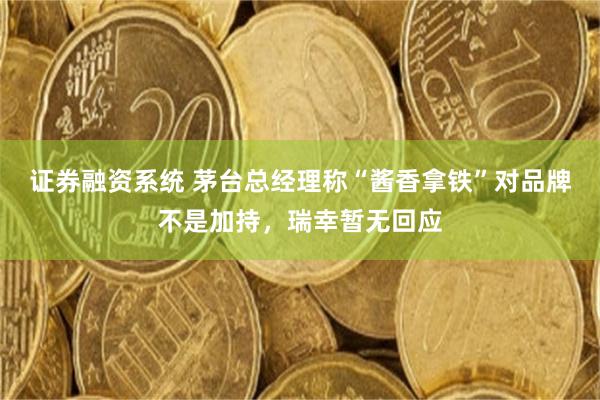 证券融资系统 茅台总经理称“酱香拿铁”对品牌不是加持，瑞幸暂无回应