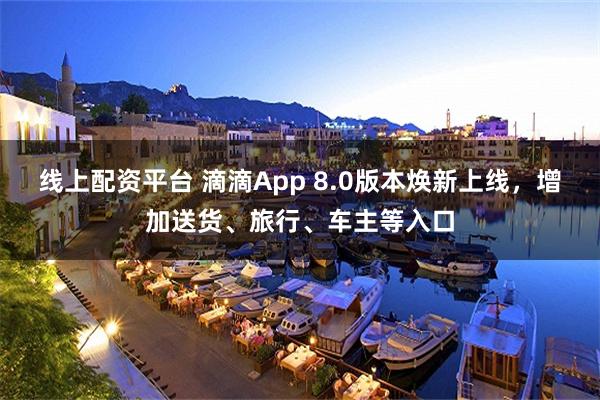 线上配资平台 滴滴App 8.0版本焕新上线，增加送货、旅行、车主等入口