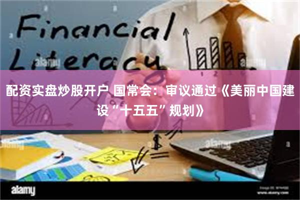 配资实盘炒股开户 国常会：审议通过《美丽中国建设“十五五”规划》