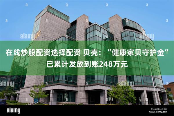 在线炒股配资选择配资 贝壳：“健康家贝守护金”已累计发放到账248万元