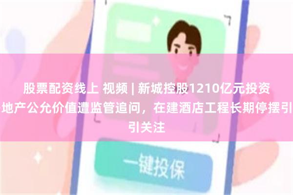 股票配资线上 视频 | 新城控股1210亿元投资性房地产公允价值遭监管追问，在建酒店工程长期停摆引关注