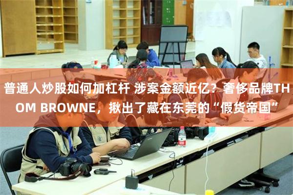 普通人炒股如何加杠杆 涉案金额近亿？奢侈品牌THOM BROWNE，揪出了藏在东莞的“假货帝国”