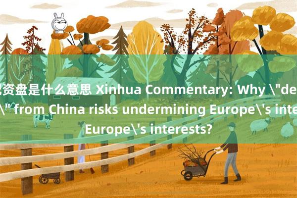 配资盘是什么意思 Xinhua Commentary: Why ＂de-risking＂ from China risks undermining Europe's interests?