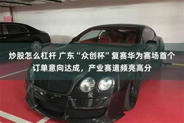 炒股怎么杠杆 广东“众创杯”复赛华为赛场首个订单意向达成，产业赛道频亮高分