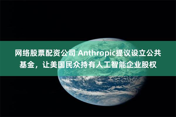 网络股票配资公司 Anthropic提议设立公共基金，让美国民众持有人工智能企业股权