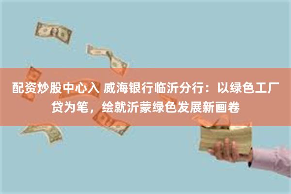 配资炒股中心入 威海银行临沂分行：以绿色工厂贷为笔，绘就沂蒙绿色发展新画卷