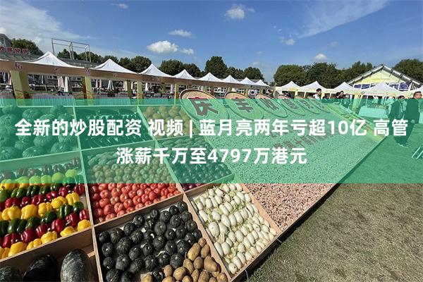 全新的炒股配资 视频 | 蓝月亮两年亏超10亿 高管涨薪千万至4797万港元