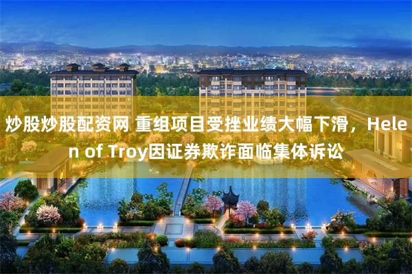 炒股炒股配资网 重组项目受挫业绩大幅下滑，Helen of Troy因证券欺诈面临集体诉讼