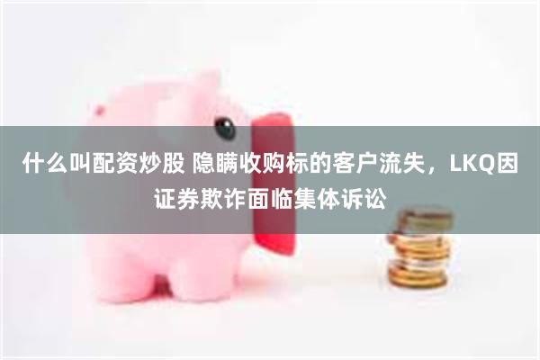什么叫配资炒股 隐瞒收购标的客户流失，LKQ因证券欺诈面临集体诉讼
