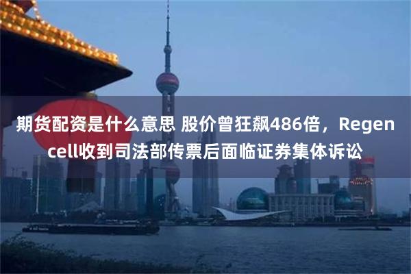 期货配资是什么意思 股价曾狂飙486倍，Regencell收到司法部传票后面临证券集体诉讼