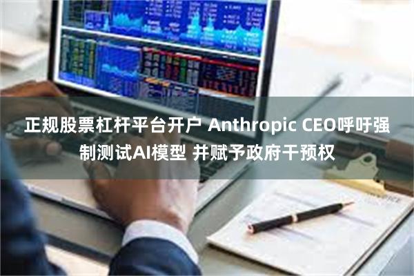 正规股票杠杆平台开户 Anthropic CEO呼吁强制测试AI模型 并赋予政府干预权