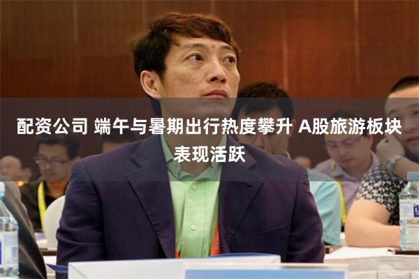 配资公司 端午与暑期出行热度攀升 A股旅游板块表现活跃