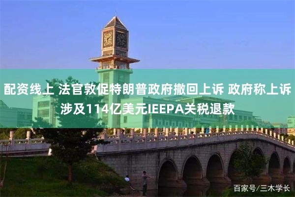 配资线上 法官敦促特朗普政府撤回上诉 政府称上诉涉及114亿美元IEEPA关税退款