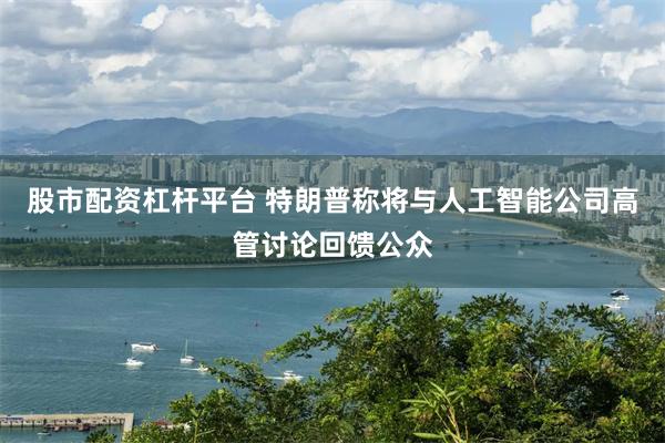 股市配资杠杆平台 特朗普称将与人工智能公司高管讨论回馈公众