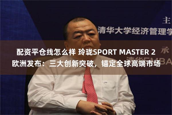 配资平仓线怎么样 玲珑SPORT MASTER 2欧洲发布：三大创新突破，锚定全球高端市场