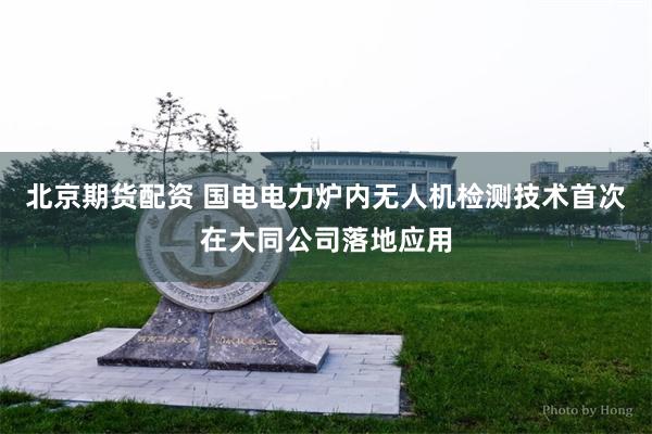 北京期货配资 国电电力炉内无人机检测技术首次在大同公司落地应用