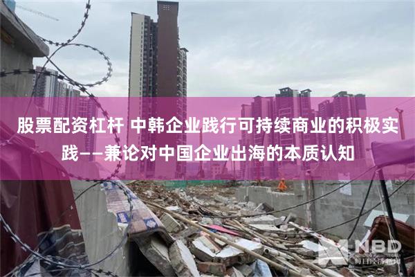 股票配资杠杆 中韩企业践行可持续商业的积极实践——兼论对中国企业出海的本质认知