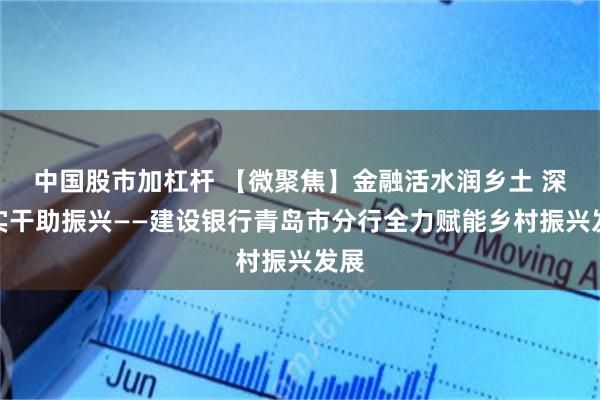 中国股市加杠杆 【微聚焦】金融活水润乡土 深耕实干助振兴——建设银行青岛市分行全力赋能乡村振兴发展