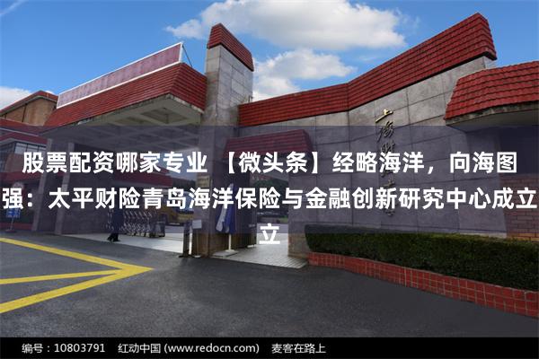股票配资哪家专业 【微头条】经略海洋，向海图强：太平财险青岛海洋保险与金融创新研究中心成立