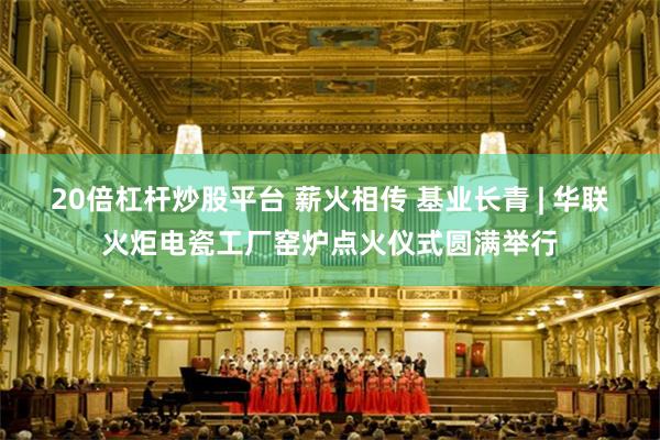 20倍杠杆炒股平台 薪火相传 基业长青 | 华联火炬电瓷工厂窑炉点火仪式圆满举行