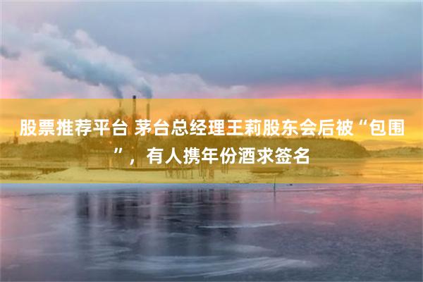 股票推荐平台 茅台总经理王莉股东会后被“包围”，有人携年份酒求签名