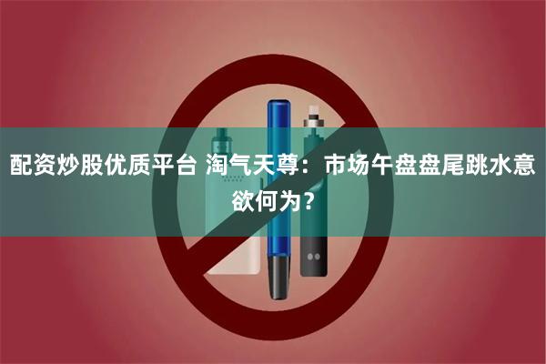 配资炒股优质平台 淘气天尊：市场午盘盘尾跳水意欲何为？