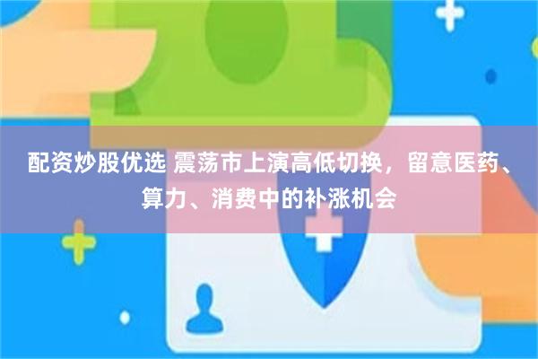配资炒股优选 震荡市上演高低切换，留意医药、算力、消费中的补涨机会